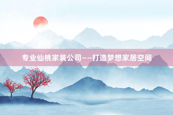 专业仙桃家装公司——打造梦想家居空间