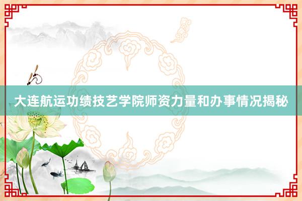 大连航运功绩技艺学院师资力量和办事情况揭秘