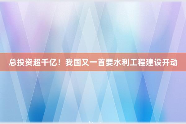 总投资超千亿！我国又一首要水利工程建设开动